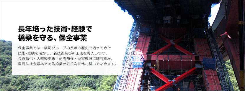 長年培った技術・経験で橋梁を守る、保全事業す。保全事業では、横河グループの長年の歴史で培ってきた技術･経験を活かし、新技術及び新工法を導入しつつ、長寿命化・大規模更新・耐震補強・災害復旧に取り組み、重要な社会資本である橋梁を守り次世代へ繋いでいきます。