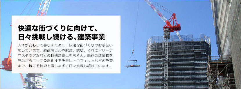 快適な街づくりに向けて、日々挑戦し続ける、建築事業 人々が安心して暮らすために、快適な街づくりのお手伝い
をしています。超高層ビルや駅舎、鉄塔、それにアリーナやスタジアムなどの特殊建築はもちろん、既存の建築物を居ながらにして免震化する免震レトロフィットなどの改築まで、持てる技術を惜しまずに日々挑戦し続けています。